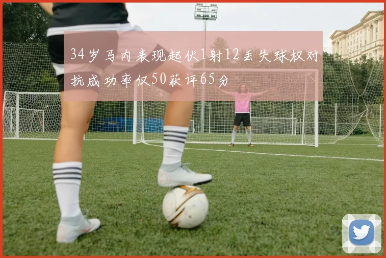 34岁马内表现起伏1射12丢失球权对抗成功率仅50获评65分