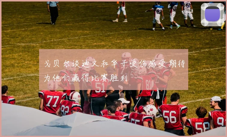 戈贝尔谈迪文和华子受伤感受期待为他们赢得比赛胜利