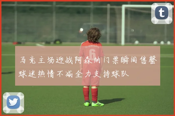 马竞主场迎战阿森纳门票瞬间售罄球迷热情不减全力支持球队