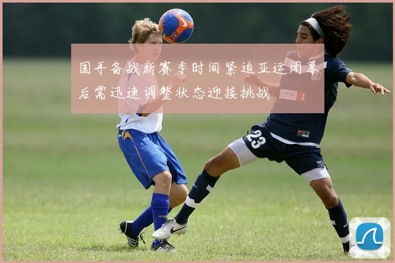 国手备战新赛季时间紧迫亚运闭幕后需迅速调整状态迎接挑战