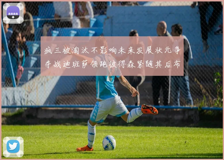 疯三被淘汰不影响未来发展状元争夺战迪班萨领跑彼得森紧随其后布泽尔希望渺茫