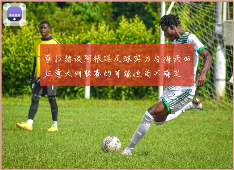 萨拉赫谈阿根廷足球实力与梅西回归意大利联赛的可能性尚不确定