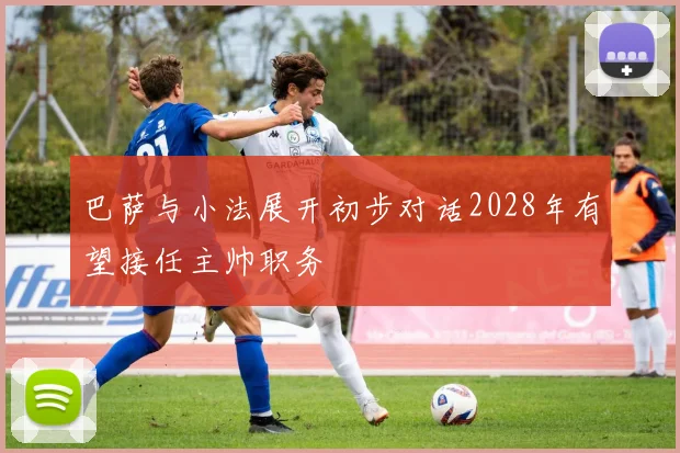 巴萨与小法展开初步对话2028年有望接任主帅职务