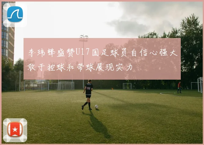 李玮锋盛赞U17国足球员自信心强大敢于控球和带球展现实力