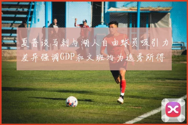 夏普谈马刺与湖人自由球员吸引力差异强调GDP和文班均为选秀所得