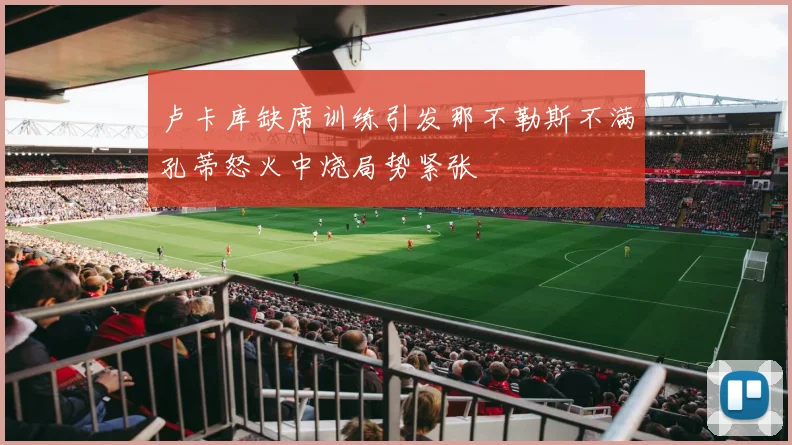 卢卡库缺席训练引发那不勒斯不满孔蒂怒火中烧局势紧张