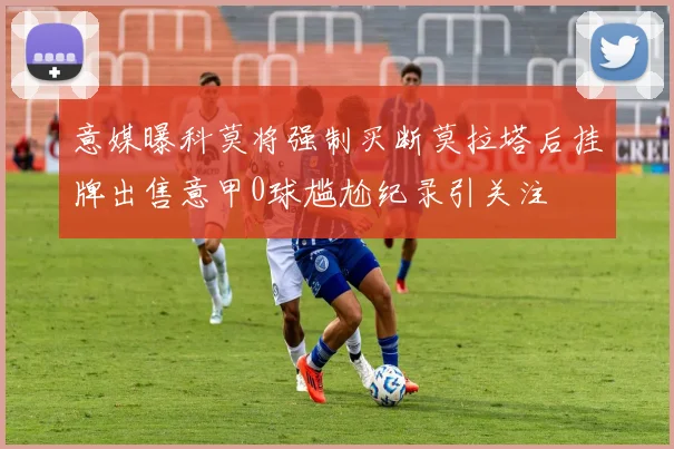 意媒曝科莫将强制买断莫拉塔后挂牌出售意甲0球尴尬纪录引关注