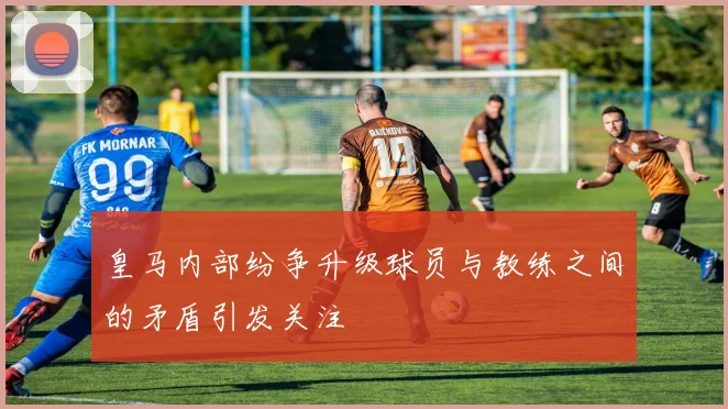 皇马内部纷争升级球员与教练之间的矛盾引发关注