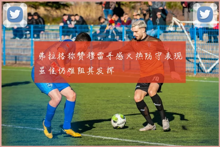 弗拉格称赞穆雷手感火热防守表现虽佳仍难阻其发挥