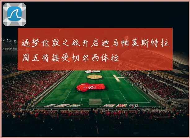 逐梦伦敦之旅开启迪马帕莱斯特拉周五将接受切尔西体检