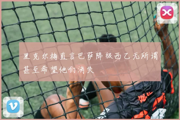 里克尔梅直言巴萨降级西乙无所谓甚至希望他们消失