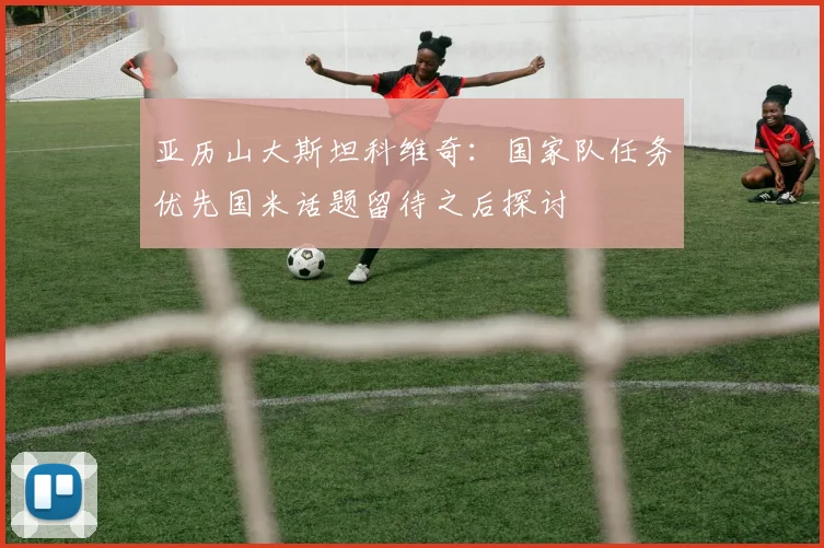 亚历山大斯坦科维奇：国家队任务优先国米话题留待之后探讨