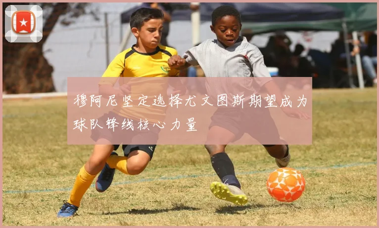 穆阿尼坚定选择尤文图斯期望成为球队锋线核心力量