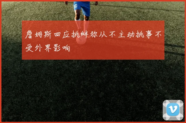 詹姆斯回应挑衅称从不主动挑事不受外界影响