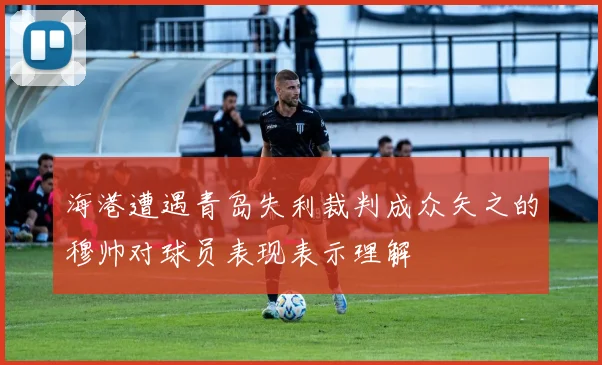 海港遭遇青岛失利裁判成众矢之的穆帅对球员表现表示理解