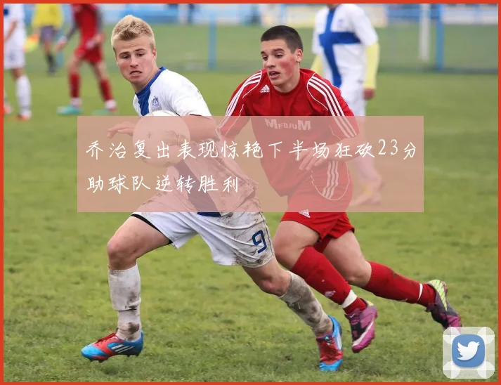 乔治复出表现惊艳下半场狂砍23分助球队逆转胜利