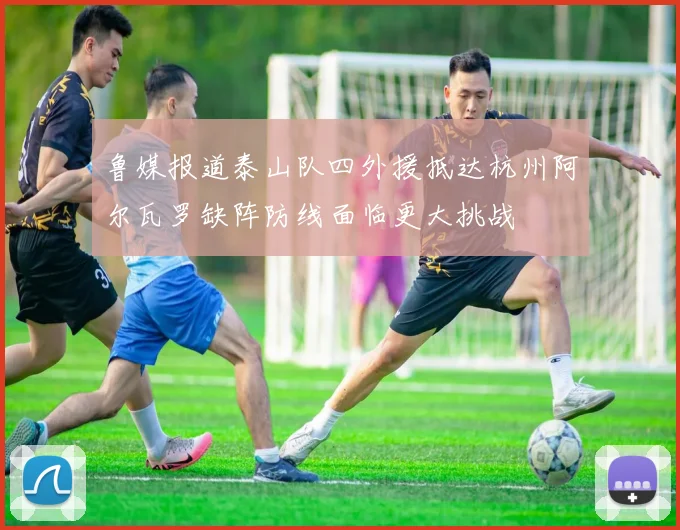 鲁媒报道泰山队四外援抵达杭州阿尔瓦罗缺阵防线面临更大挑战