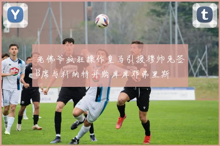 老佛爷疯狂操作皇马引援穆帅免签B席与科纳特并购库库邓弗里斯