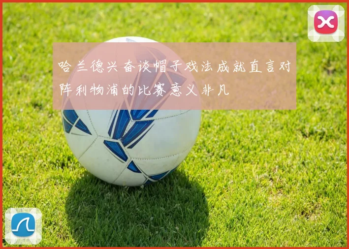 哈兰德兴奋谈帽子戏法成就直言对阵利物浦的比赛意义非凡